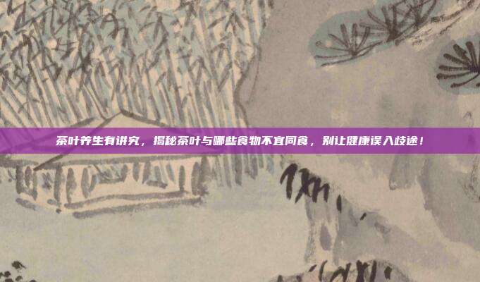 茶叶养生有讲究，揭秘茶叶与哪些食物不宜同食，别让健康误入歧途！