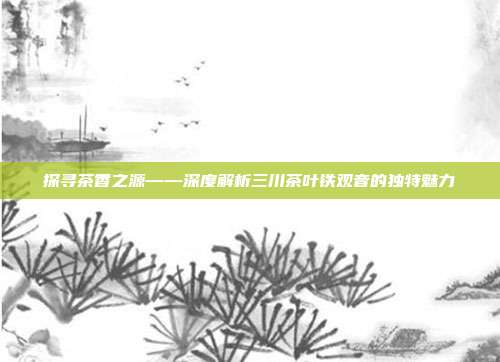 探寻茶香之源——深度解析三川茶叶铁观音的独特魅力