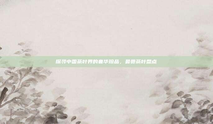 探寻中国茶叶界的奢华珍品，最贵茶叶盘点