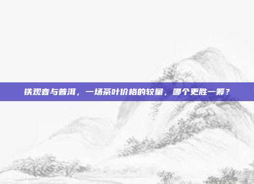 铁观音与普洱，一场茶叶价格的较量，哪个更胜一筹？