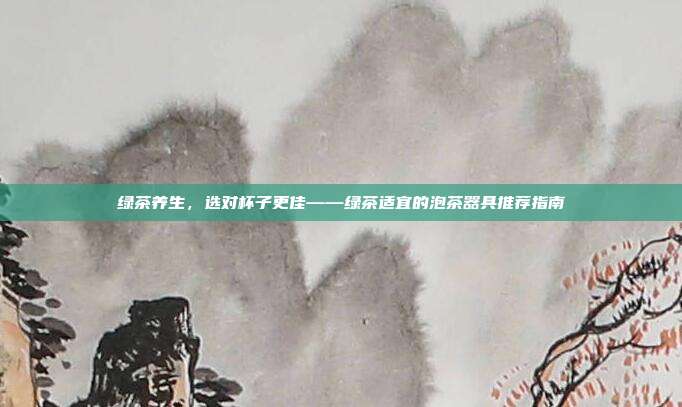 绿茶养生，选对杯子更佳——绿茶适宜的泡茶器具推荐指南
