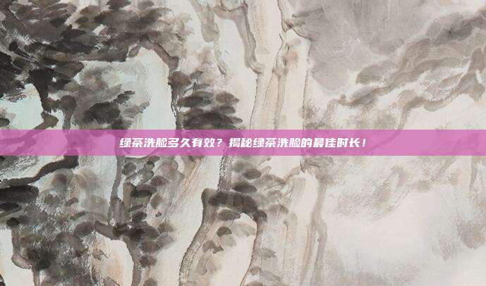 绿茶洗脸多久有效？揭秘绿茶洗脸的最佳时长！