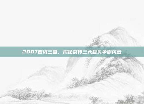 2007普洱三国，揭秘茶界三大巨头争霸风云