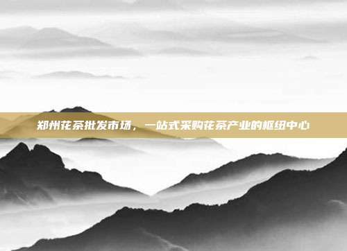 郑州花茶批发市场，一站式采购花茶产业的枢纽中心