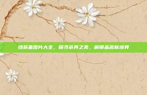 绿茶盖图片大全，探寻茶具之美，解锁品茗新境界
