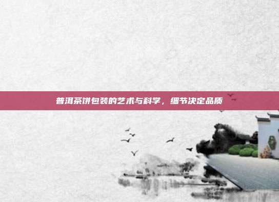 普洱茶饼包装的艺术与科学，细节决定品质