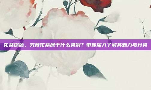 花茶探秘，究竟花茶属于什么类别？带你深入了解其魅力与分类