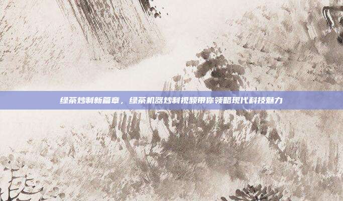 绿茶炒制新篇章，绿茶机器炒制视频带你领略现代科技魅力