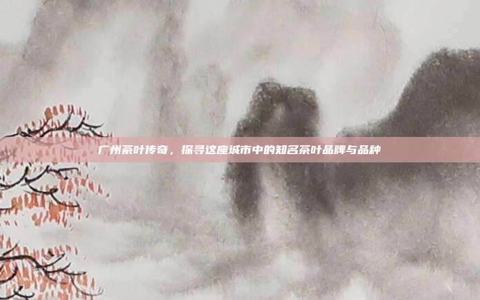 广州茶叶传奇，探寻这座城市中的知名茶叶品牌与品种