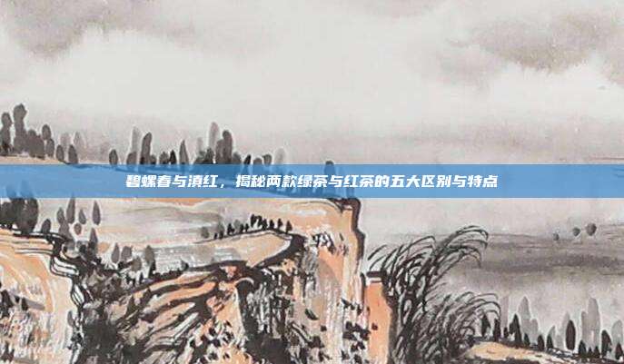 碧螺春与滇红，揭秘两款绿茶与红茶的五大区别与特点