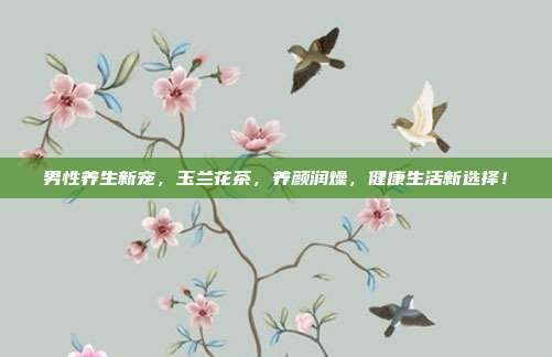男性养生新宠，玉兰花茶，养颜润燥，健康生活新选择！