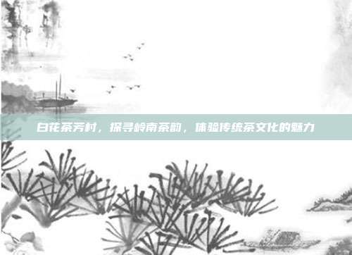 白花茶芳村，探寻岭南茶韵，体验传统茶文化的魅力