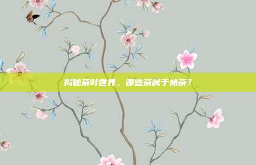 揭秘茶叶世界，哪些茶属于熟茶？