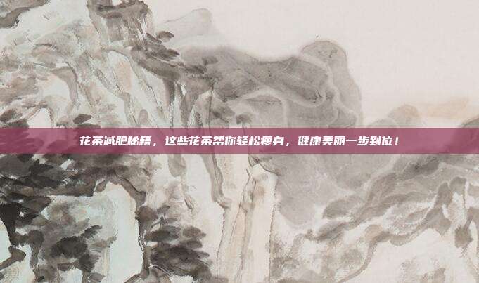 花茶减肥秘籍，这些花茶帮你轻松瘦身，健康美丽一步到位！