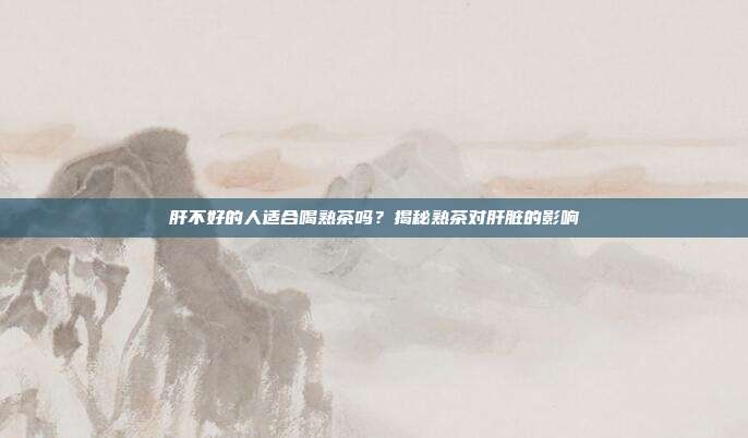 肝不好的人适合喝熟茶吗？揭秘熟茶对肝脏的影响