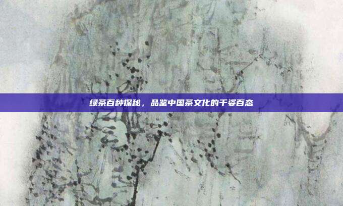 绿茶百种探秘，品鉴中国茶文化的千姿百态