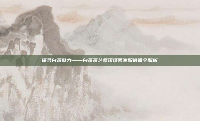 探寻白茶魅力——白茶茶艺师现场表演解说词全解析