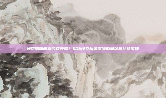 绿茶粉面膜真的有效吗？揭秘绿茶粉做面膜的奥秘与注意事项