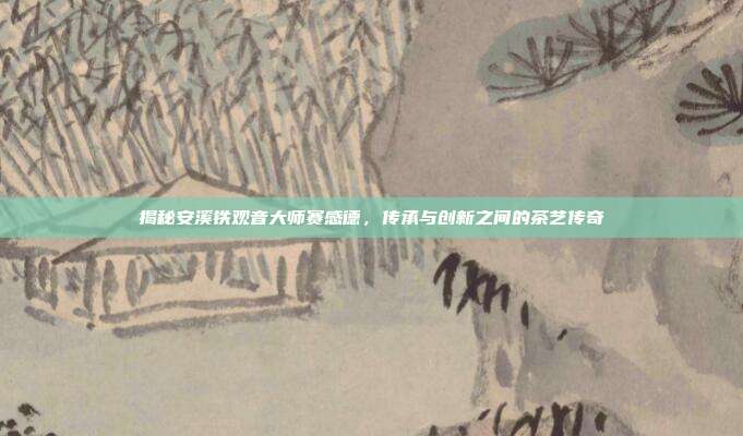 揭秘安溪铁观音大师赛感德，传承与创新之间的茶艺传奇
