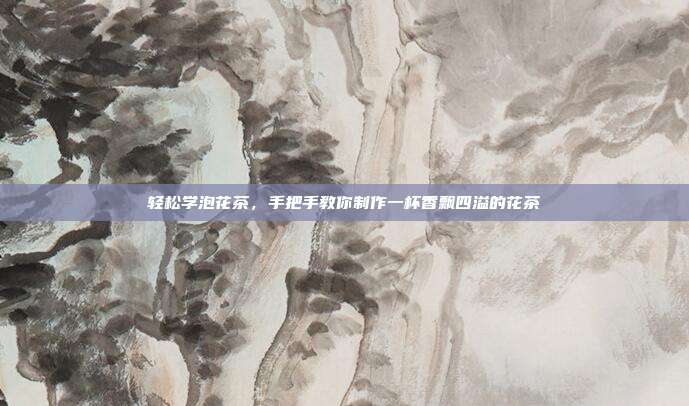 轻松学泡花茶，手把手教你制作一杯香飘四溢的花茶