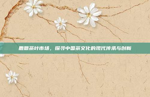 鹿鼎茶叶市场，探寻中国茶文化的现代传承与创新