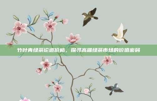 竹叶青绿茶论道价格，探寻高端绿茶市场的价值密码