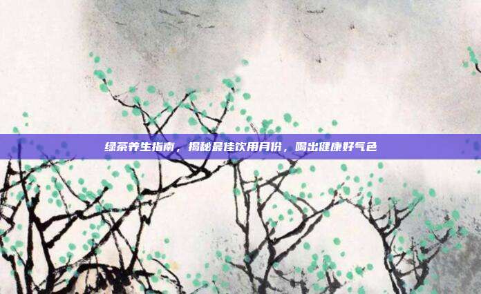 绿茶养生指南，揭秘最佳饮用月份，喝出健康好气色