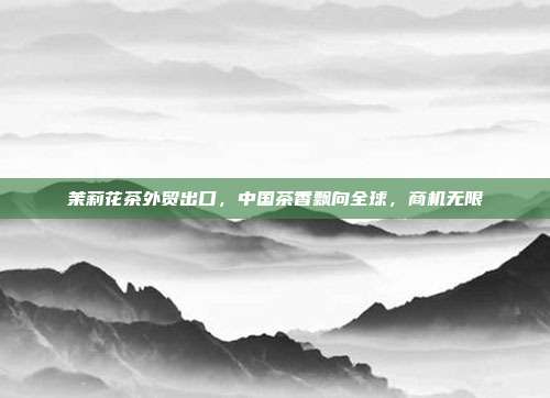 茉莉花茶外贸出口，中国茶香飘向全球，商机无限