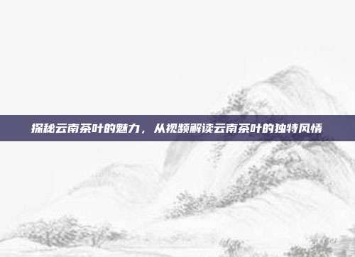 探秘云南茶叶的魅力，从视频解读云南茶叶的独特风情