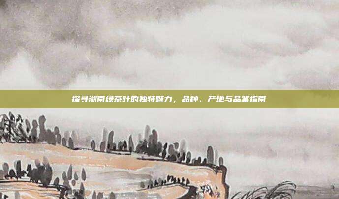 探寻湖南绿茶叶的独特魅力，品种、产地与品鉴指南