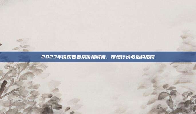 2023年铁观音春茶价格解析，市场行情与选购指南