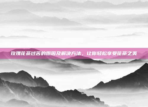 玫瑰花茶过苦的原因及解决方法，让你轻松享受花茶之美