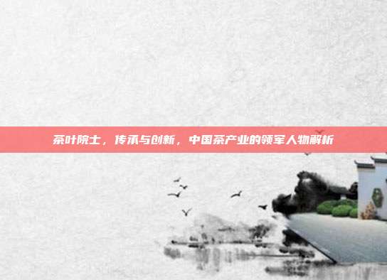 茶叶院士，传承与创新，中国茶产业的领军人物解析