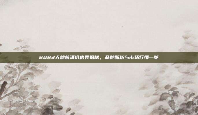 2023大益普洱价格表揭秘，品种解析与市场行情一览