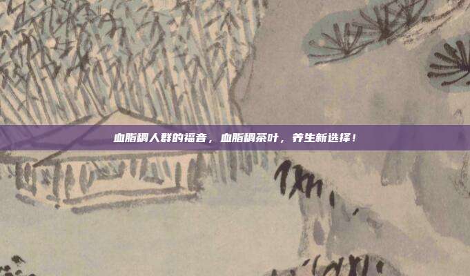 血脂稠人群的福音，血脂稠茶叶，养生新选择！