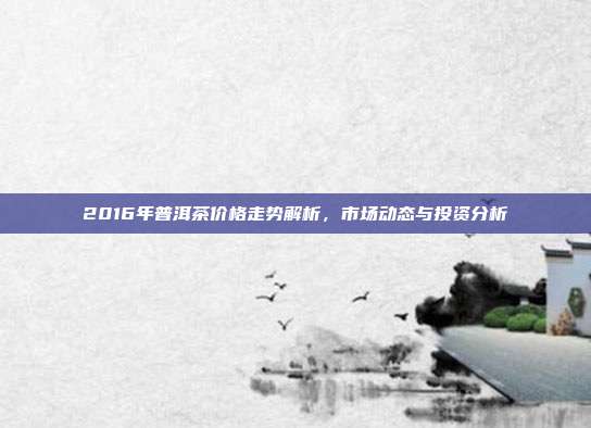 2016年普洱茶价格走势解析，市场动态与投资分析