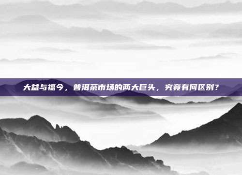 大益与福今，普洱茶市场的两大巨头，究竟有何区别？