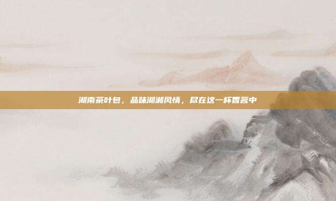 湖南茶叶包，品味湖湘风情，尽在这一杯香茗中