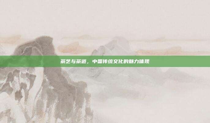茶艺与茶道，中国传统文化的魅力体现