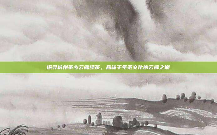 探寻杭州茶乡云端绿茶，品味千年茶文化的云端之巅