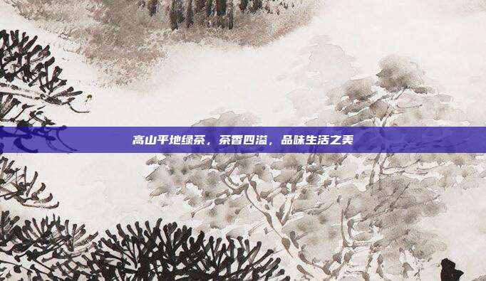 高山平地绿茶，茶香四溢，品味生活之美