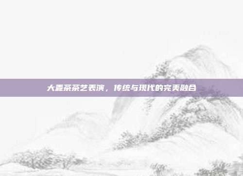 大麦茶茶艺表演，传统与现代的完美融合