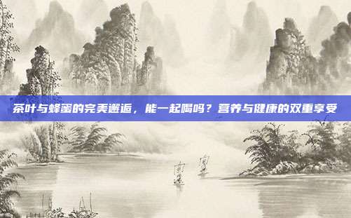 茶叶与蜂蜜的完美邂逅，能一起喝吗？营养与健康的双重享受