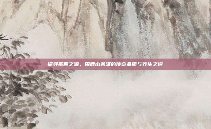 探寻茶香之源，田鹿山普洱的传奇品质与养生之道