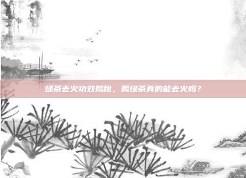 绿茶去火功效揭秘，喝绿茶真的能去火吗？