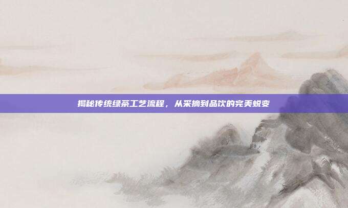 揭秘传统绿茶工艺流程，从采摘到品饮的完美蜕变