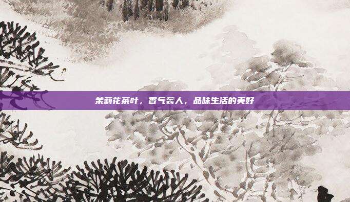茉莉花茶叶，香气袭人，品味生活的美好