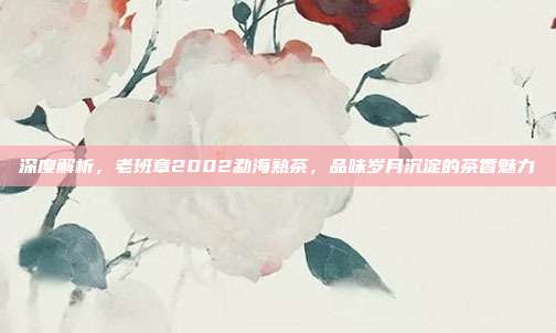 深度解析，老班章2002勐海熟茶，品味岁月沉淀的茶香魅力