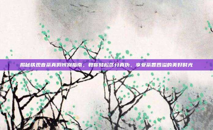 揭秘铁观音茶真假辨别指南，教你轻松区分真伪，享受茶香四溢的美好时光