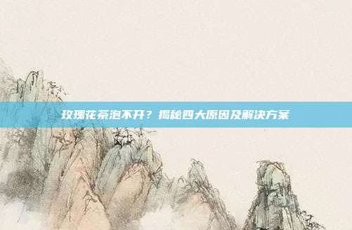 玫瑰花茶泡不开？揭秘四大原因及解决方案